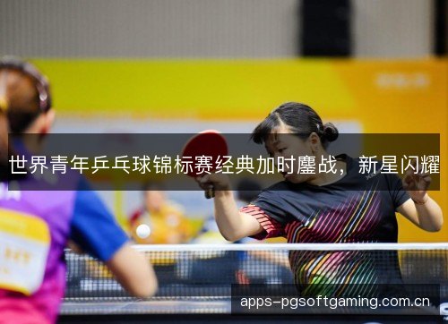 世界青年乒乓球锦标赛经典加时鏖战，新星闪耀